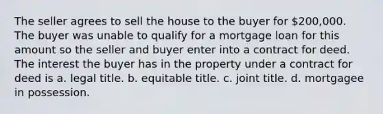 The seller agrees to sell the house to the buyer for 200,000. The buyer was unable to qualify for a mortgage loan for this amount so the seller and buyer enter into a contract for deed. The interest the buyer has in the property under a contract for deed is a. legal title. b. equitable title. c. joint title. d. mortgagee in possession.