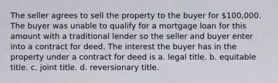 The seller agrees to sell the property to the buyer for 100,000. The buyer was unable to qualify for a mortgage loan for this amount with a traditional lender so the seller and buyer enter into a contract for deed. The interest the buyer has in the property under a contract for deed is a. legal title. b. equitable title. c. joint title. d. reversionary title.