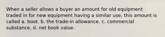 When a seller allows a buyer an amount for old equipment traded in for new equipment having a similar use, this amount is called a. boot. b. the trade-in allowance. c. commercial substance. d. net book value.