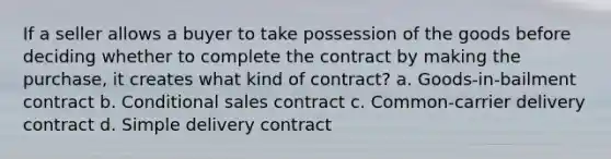 If a seller allows a buyer to take possession of the goods before deciding whether to complete the contract by making the purchase, it creates what kind of contract? a. Goods-in-bailment contract b. Conditional sales contract c. Common-carrier delivery contract d. Simple delivery contract