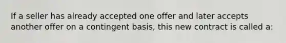 If a seller has already accepted one offer and later accepts another offer on a contingent basis, this new contract is called a: