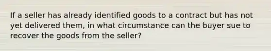 If a seller has already identified goods to a contract but has not yet delivered them, in what circumstance can the buyer sue to recover the goods from the seller?