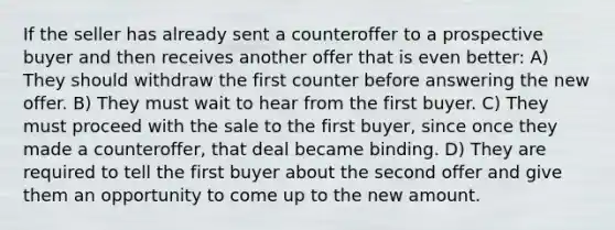 If the seller has already sent a counteroffer to a prospective buyer and then receives another offer that is even better: A) They should withdraw the first counter before answering the new offer. B) They must wait to hear from the first buyer. C) They must proceed with the sale to the first buyer, since once they made a counteroffer, that deal became binding. D) They are required to tell the first buyer about the second offer and give them an opportunity to come up to the new amount.