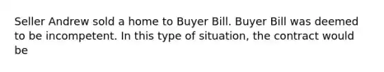 Seller Andrew sold a home to Buyer Bill. Buyer Bill was deemed to be incompetent. In this type of situation, the contract would be