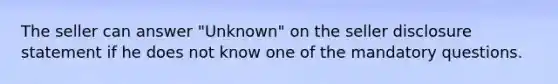 The seller can answer "Unknown" on the seller disclosure statement if he does not know one of the mandatory questions.