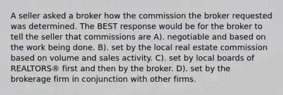 A seller asked a broker how the commission the broker requested was determined. The BEST response would be for the broker to tell the seller that commissions are A). negotiable and based on the work being done. B). set by the local real estate commission based on volume and sales activity. C). set by local boards of REALTORS® first and then by the broker. D). set by the brokerage firm in conjunction with other firms.