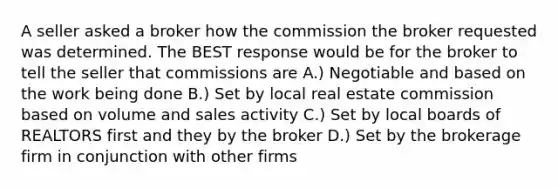 A seller asked a broker how the commission the broker requested was determined. The BEST response would be for the broker to tell the seller that commissions are A.) Negotiable and based on the work being done B.) Set by local real estate commission based on volume and sales activity C.) Set by local boards of REALTORS first and they by the broker D.) Set by the brokerage firm in conjunction with other firms