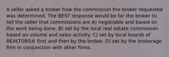 A seller asked a broker how the commission the broker requested was determined. The BEST response would be for the broker to tell the seller that commissions are A) negotiable and based on the work being done. B) set by the local real estate commission based on volume and sales activity. C) set by local boards of REALTORS® first and then by the broker. D) set by the brokerage firm in conjunction with other firms.