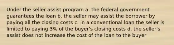 Under the seller assist program a. the federal government guarantees the loan b. the seller may assist the borrower by paying all the closing costs c. in a conventional loan the seller is limited to paying 3% of the buyer's closing costs d. the seller's assist does not increase the cost of the loan to the buyer