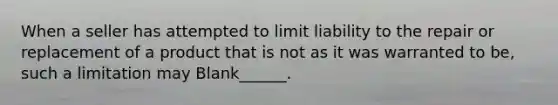 When a seller has attempted to limit liability to the repair or replacement of a product that is not as it was warranted to be, such a limitation may Blank______.