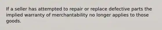 If a seller has attempted to repair or replace defective parts the implied warranty of merchantability no longer applies to those goods.