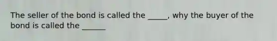 The seller of the bond is called the _____, why the buyer of the bond is called the ______