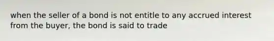 when the seller of a bond is not entitle to any accrued interest from the buyer, the bond is said to trade