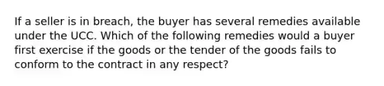 If a seller is in breach, the buyer has several remedies available under the UCC. Which of the following remedies would a buyer first exercise if the goods or the tender of the goods fails to conform to the contract in any respect?