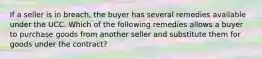 If a seller is in breach, the buyer has several remedies available under the UCC. Which of the following remedies allows a buyer to purchase goods from another seller and substitute them for goods under the contract?