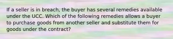 If a seller is in breach, the buyer has several remedies available under the UCC. Which of the following remedies allows a buyer to purchase goods from another seller and substitute them for goods under the contract?