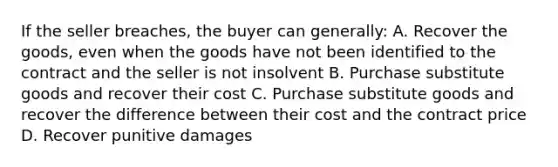 If the seller breaches, the buyer can generally: A. Recover the goods, even when the goods have not been identified to the contract and the seller is not insolvent B. Purchase substitute goods and recover their cost C. Purchase substitute goods and recover the difference between their cost and the contract price D. Recover punitive damages