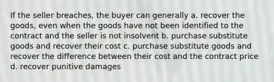 If the seller breaches, the buyer can generally a. recover the goods, even when the goods have not been identified to the contract and the seller is not insolvent b. purchase substitute goods and recover their cost c. purchase substitute goods and recover the difference between their cost and the contract price d. recover punitive damages