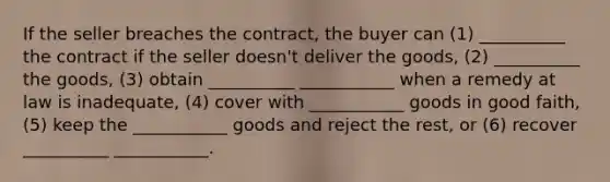 If the seller breaches the contract, the buyer can (1) __________ the contract if the seller doesn't deliver the goods, (2) __________ the goods, (3) obtain __________ ___________ when a remedy at law is inadequate, (4) cover with ___________ goods in good faith, (5) keep the ___________ goods and reject the rest, or (6) recover __________ ___________.