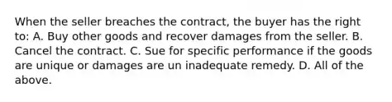 When the seller breaches the contract, the buyer has the right to: A. Buy other goods and recover damages from the seller. B. Cancel the contract. C. Sue for specific performance if the goods are unique or damages are un inadequate remedy. D. All of the above.