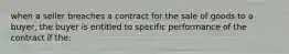 when a seller breaches a contract for the sale of goods to a buyer, the buyer is entitled to specific performance of the contract if the: