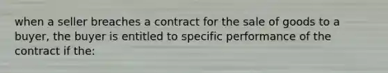 when a seller breaches a contract for the sale of goods to a buyer, the buyer is entitled to specific performance of the contract if the: