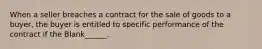 When a seller breaches a contract for the sale of goods to a buyer, the buyer is entitled to specific performance of the contract if the Blank______.