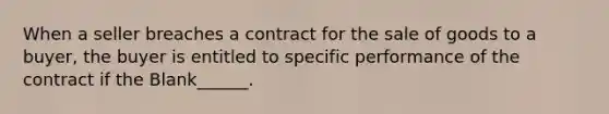 When a seller breaches a contract for the sale of goods to a buyer, the buyer is entitled to specific performance of the contract if the Blank______.