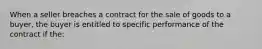 When a seller breaches a contract for the sale of goods to a buyer, the buyer is entitled to specific performance of the contract if the: