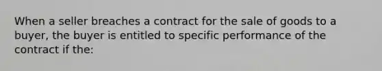 When a seller breaches a contract for the sale of goods to a buyer, the buyer is entitled to specific performance of the contract if the: