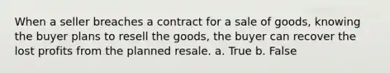 When a seller breaches a contract for a sale of goods, knowing the buyer plans to resell the goods, the buyer can recover the lost profits from the planned resale. a. True b. False