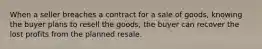 When a seller breaches a contract for a sale of goods, knowing the buyer plans to resell the goods, the buyer can recover the lost profits from the planned resale.