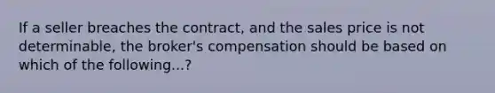 If a seller breaches the contract, and the sales price is not determinable, the broker's compensation should be based on which of the following...?