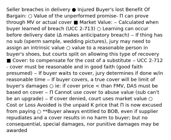 Seller breaches in delivery ● Injured Buyer's lost Benefit Of Bargain: ○ Value of the unperformed promise- Π can prove through MV or actual cover ■ Market Value: ‒ Calculated when buyer learned of breach (UCC 2-713) ○ Learning can occur before delivery date (Δ makes anticipatory breach) ‒ If thing has no sub (sperm sample, wedding pictures), jury may need to assign an intrinsic value ○ value to a reasonable person in buyer's shoes, but courts split on allowing this type of recovery ■ Cover: to compensate for the cost of a substitute ‒ UCC 2-712 - cover must be reasonable and in good faith (good faith presumed) ‒ If buyer waits to cover, jury determines if done w/in reasonable time ‒ If buyer covers, a true cover will be limit of buyer's damages ○ ie: if cover price < than FMV, DAS must be based on cover ‒ Π Cannot use cover to abuse value (sub can't be an upgrade) ‒ If cover denied, court uses market value ○ Cost or Loss Avoided is the unpaid K price that Π is now excused from paying ○ **Buyer always entitled to BOB, even if supplier repudiates and a cover results in no harm to buyer; but no consequential, special damages, nor punitive damages may be awarded