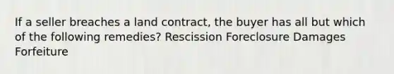 If a seller breaches a land contract, the buyer has all but which of the following remedies? Rescission Foreclosure Damages Forfeiture