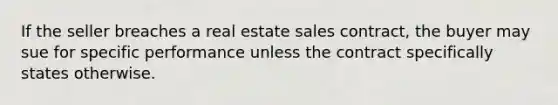 If the seller breaches a real estate sales contract, the buyer may sue for specific performance unless the contract specifically states otherwise.