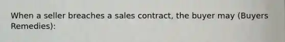 When a seller breaches a sales contract, the buyer may (Buyers Remedies):