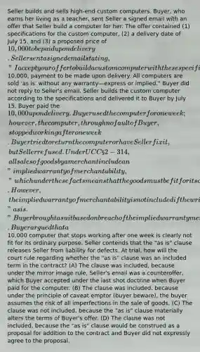 Seller builds and sells high-end custom computers. Buyer, who earns her living as a teacher, sent Seller a signed email with an offer that Seller build a computer for her. The offer contained (1) specifications for the custom computer, (2) a delivery date of July 15, and (3) a proposed price of 10,000 to be paid upon delivery. Seller sent a signed email stating, "I accept your offer to build a custom computer with these specifications delivered by July 15 in return for a payment of10,000, payment to be made upon delivery. All computers are sold 'as is' without any warranty—express or implied." Buyer did not reply to Seller's email. Seller builds the custom computer according to the specifications and delivered it to Buyer by July 15. Buyer paid the 10,000 upon delivery. Buyer used the computer for one week; however, the computer, through no fault of Buyer, stopped working after one week. Buyer tried to return the computer or have Seller fix it, but Seller refused. Under UCC § 2-314, all sales of goods by a merchant include an "implied warranty of merchantability," which under these facts means that the goods must be fit for its ordinary purpose. However, the implied warranty of merchantability is not included if the writing states that the goods are sold "as is." Buyer brought a suit based on breach of the implied warranty merchantability against Seller. Buyer argued that a10,000 computer that stops working after one week is clearly not fit for its ordinary purpose. Seller contends that the "as is" clause releases Seller from liability for defects. At trial, how will the court rule regarding whether the "as is" clause was an included term in the contract? (A) The clause was included, because under the mirror image rule, Seller's email was a counteroffer, which Buyer accepted under the last shot doctrine when Buyer paid for the computer. (B) The clause was included, because under the principle of caveat emptor (buyer beware), the buyer assumes the risk of all imperfections in the sale of goods. (C) The clause was not included, because the "as is" clause materially alters the terms of Buyer's offer. (D) The clause was not included, because the "as is" clause would be construed as a proposal for addition to the contract and Buyer did not expressly agree to the proposal.