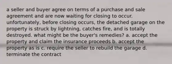 a seller and buyer agree on terms of a purchase and sale agreement and are now waiting for closing to occur. unfortunately, before closing occurs, the detached garage on the property is struck by lightning, catches fire, and is totally destroyed. what might be the buyer's remedies? a. accept the property and claim the insurance proceeds b. accept the property as is c. require the seller to rebuild the garage d. terminate the contract