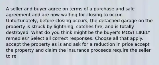 A seller and buyer agree on terms of a purchase and sale agreement and are now waiting for closing to occur. Unfortunately, before closing occurs, the detached garage on the property is struck by lightning, catches fire, and is totally destroyed. What do you think might be the buyer's MOST LIKELY remedies? Select all correct responses. Choose all that apply. accept the property as is and ask for a reduction in price accept the property and claim the insurance proceeds require the seller to re