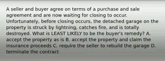 A seller and buyer agree on terms of a purchase and sale agreement and are now waiting for closing to occur. Unfortunately, before closing occurs, the detached garage on the property is struck by lightning, catches fire, and is totally destroyed. What is LEAST LIKELY to be the buyer's remedy? A. accept the property as is B. accept the property and claim the insurance proceeds C. require the seller to rebuild the garage D. terminate the contract