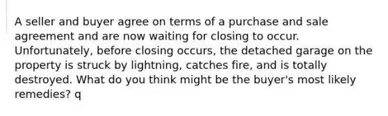 A seller and buyer agree on terms of a purchase and sale agreement and are now waiting for closing to occur. Unfortunately, before closing occurs, the detached garage on the property is struck by lightning, catches fire, and is totally destroyed. What do you think might be the buyer's most likely remedies? q