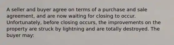 A seller and buyer agree on terms of a purchase and sale agreement, and are now waiting for closing to occur. Unfortunately, before closing occurs, the improvements on the property are struck by lightning and are totally destroyed. The buyer may: