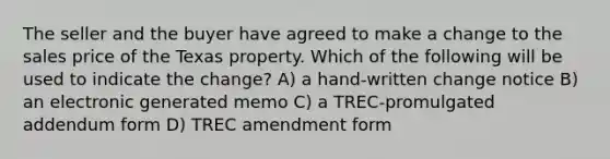 The seller and the buyer have agreed to make a change to the sales price of the Texas property. Which of the following will be used to indicate the change? A) a hand-written change notice B) an electronic generated memo C) a TREC-promulgated addendum form D) TREC amendment form