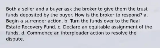 Both a seller and a buyer ask the broker to give them the trust funds deposited by the buyer. How is the broker to respond? a. Begin a surrender action. b. Turn the funds over to the Real Estate Recovery Fund. c. Declare an equitable assignment of the funds. d. Commence an interpleader action to resolve the dispute.