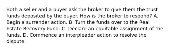 Both a seller and a buyer ask the broker to give them the trust funds deposited by the buyer. How is the broker to respond? A. Begin a surrender action. B. Turn the funds over to the Real Estate Recovery Fund. C. Declare an equitable assignment of the funds. D. Commence an interpleader action to resolve the dispute.