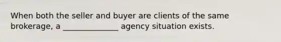 When both the seller and buyer are clients of the same brokerage, a ______________ agency situation exists.