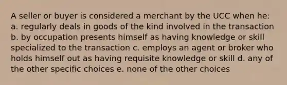 A seller or buyer is considered a merchant by the UCC when he: a. regularly deals in goods of the kind involved in the transaction b. by occupation presents himself as having knowledge or skill specialized to the transaction c. employs an agent or broker who holds himself out as having requisite knowledge or skill d. any of the other specific choices e. none of the other choices