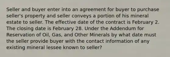 Seller and buyer enter into an agreement for buyer to purchase seller's property and seller conveys a portion of his mineral estate to seller. The effective date of the contract is February 2. The closing date is February 28. Under the Addendum for Reservation of Oil, Gas, and Other Minerals by what date must the seller provide buyer with the contact information of any existing mineral lessee known to seller?