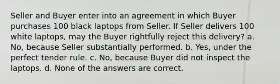 Seller and Buyer enter into an agreement in which Buyer purchases 100 black laptops from Seller. If Seller delivers 100 white laptops, may the Buyer rightfully reject this delivery? a. No, because Seller substantially performed. b. Yes, under the perfect tender rule. c. No, because Buyer did not inspect the laptops. d. None of the answers are correct.